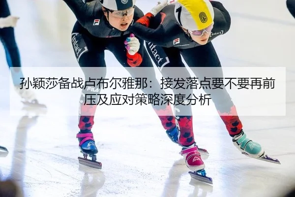 孙颖莎备战卢布尔雅那：接发落点要不要再前压及应对策略深度分析
